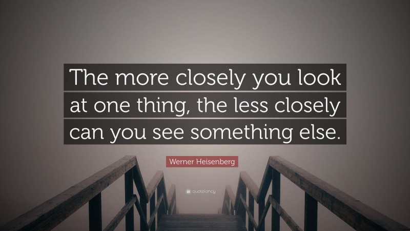 Werner Heisenberg Quote: “The more closely you look at one thing, the less closely can you see something else.”