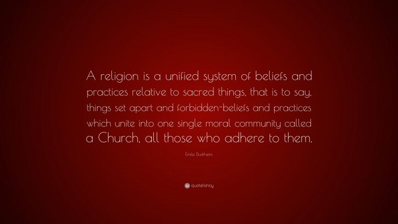 Émile Durkheim Quote: “A religion is a unified system of beliefs and practices relative to sacred things, that is to say, things set apart and forbidden-beliefs and practices which unite into one single moral community called a Church, all those who adhere to them.”