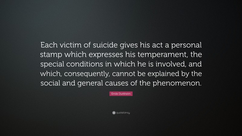 Émile Durkheim Quote: “Each victim of suicide gives his act a personal stamp which expresses his temperament, the special conditions in which he is involved, and which, consequently, cannot be explained by the social and general causes of the phenomenon.”