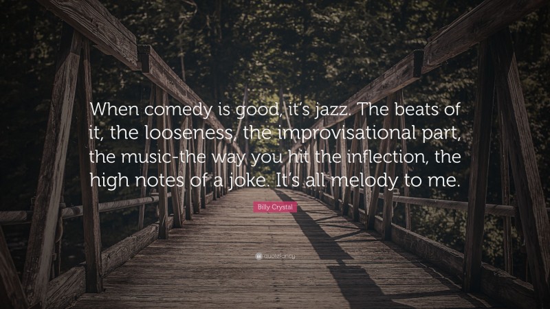Billy Crystal Quote: “When comedy is good, it’s jazz. The beats of it, the looseness, the improvisational part, the music-the way you hit the inflection, the high notes of a joke. It’s all melody to me.”