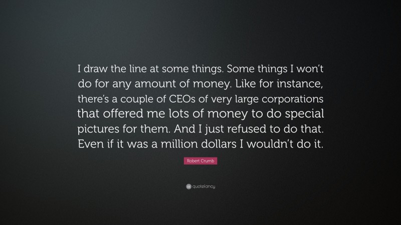 Robert Crumb Quote: “I draw the line at some things. Some things I won’t do for any amount of money. Like for instance, there’s a couple of CEOs of very large corporations that offered me lots of money to do special pictures for them. And I just refused to do that. Even if it was a million dollars I wouldn’t do it.”