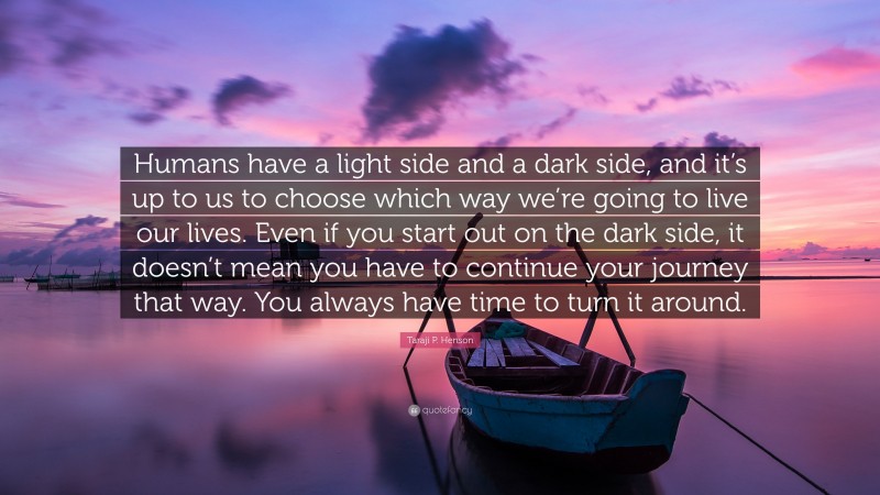 Taraji P. Henson Quote: “Humans have a light side and a dark side, and it’s up to us to choose which way we’re going to live our lives. Even if you start out on the dark side, it doesn’t mean you have to continue your journey that way. You always have time to turn it around.”