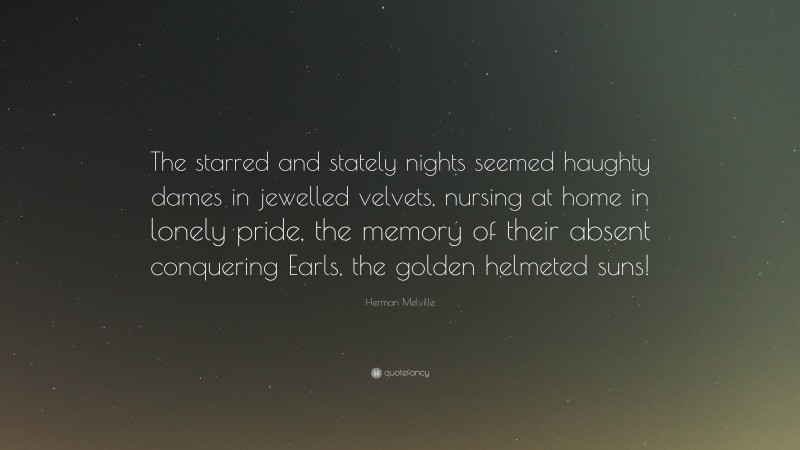 Herman Melville Quote: “The starred and stately nights seemed haughty dames in jewelled velvets, nursing at home in lonely pride, the memory of their absent conquering Earls, the golden helmeted suns!”
