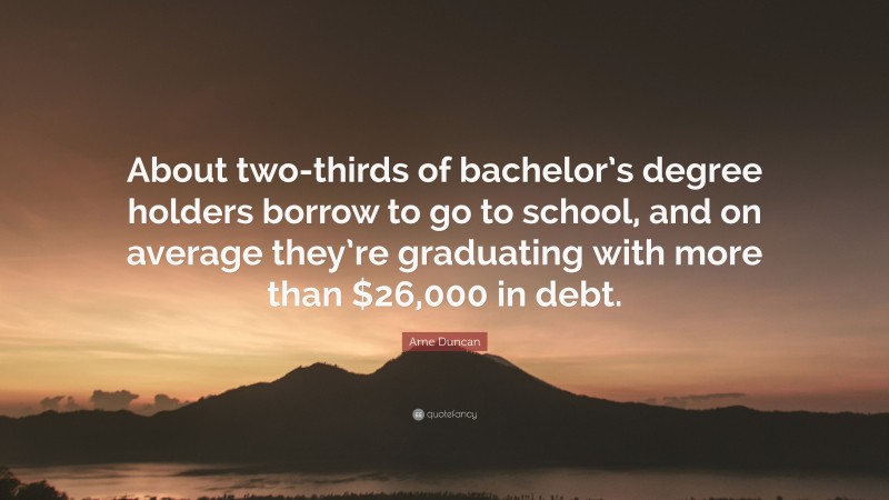 Arne Duncan Quote: “About two-thirds of bachelor’s degree holders borrow to go to school, and on average they’re graduating with more than $26,000 in debt.”
