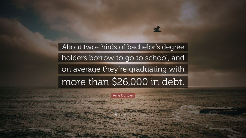 Arne Duncan Quote: “About two-thirds of bachelor’s degree holders borrow to go to school, and on average they’re graduating with more than $26,000 in debt.”
