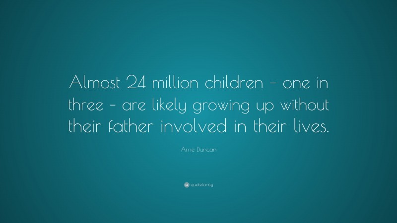 Arne Duncan Quote: “Almost 24 million children – one in three – are likely growing up without their father involved in their lives.”