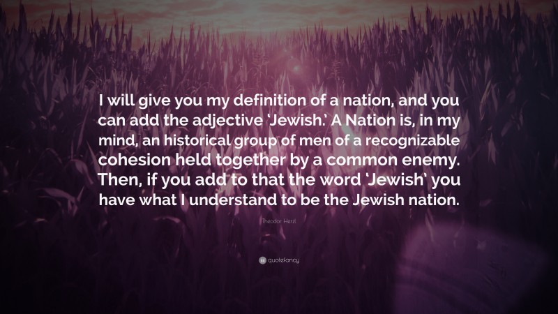 Theodor Herzl Quote: “I will give you my definition of a nation, and you can add the adjective ‘Jewish.’ A Nation is, in my mind, an historical group of men of a recognizable cohesion held together by a common enemy. Then, if you add to that the word ‘Jewish’ you have what I understand to be the Jewish nation.”