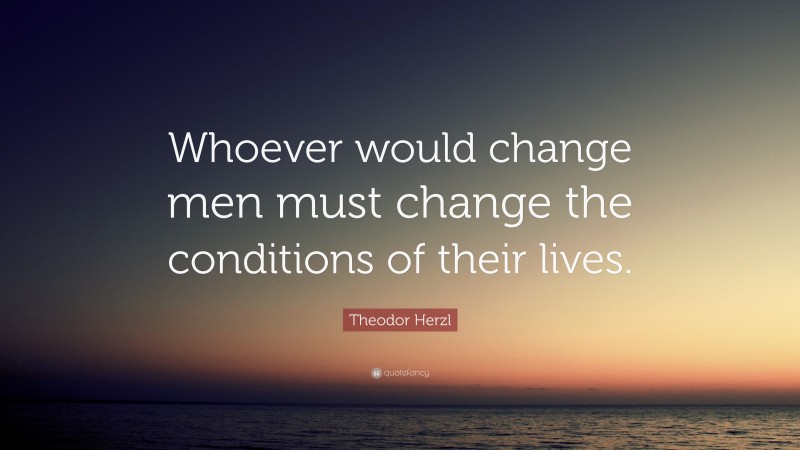 Theodor Herzl Quote: “Whoever would change men must change the conditions of their lives.”