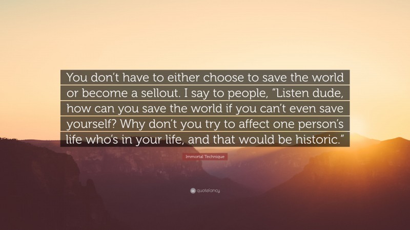 Immortal Technique Quote: “You don’t have to either choose to save the world or become a sellout. I say to people, “Listen dude, how can you save the world if you can’t even save yourself? Why don’t you try to affect one person’s life who’s in your life, and that would be historic.””