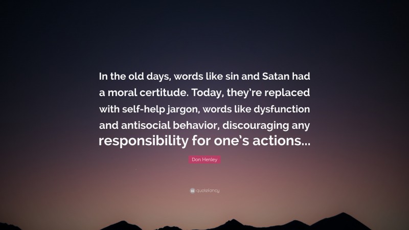 Don Henley Quote: “In the old days, words like sin and Satan had a moral certitude. Today, they’re replaced with self-help jargon, words like dysfunction and antisocial behavior, discouraging any responsibility for one’s actions...”