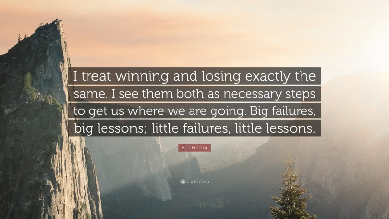 Bob Proctor Quote: “I treat winning and losing exactly the same. I see them both as necessary steps to get us where we are going. Big failures, big lessons; little failures, little lessons.”