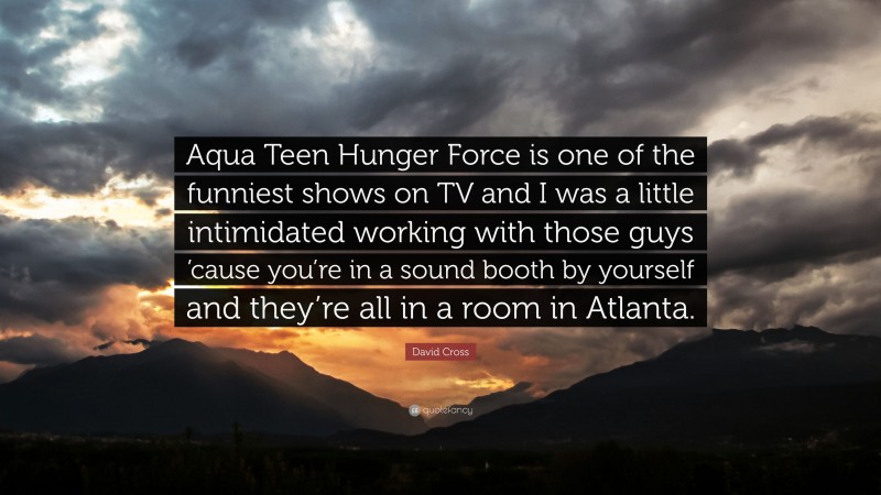 David Cross Quote: “Aqua Teen Hunger Force is one of the funniest shows on TV and I was a little intimidated working with those guys ’cause you’re in a sound booth by yourself and they’re all in a room in Atlanta.”