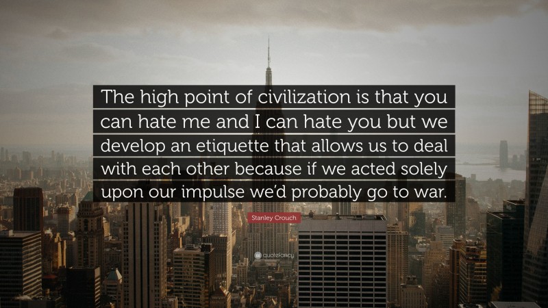 Stanley Crouch Quote: “The high point of civilization is that you can hate me and I can hate you but we develop an etiquette that allows us to deal with each other because if we acted solely upon our impulse we’d probably go to war.”