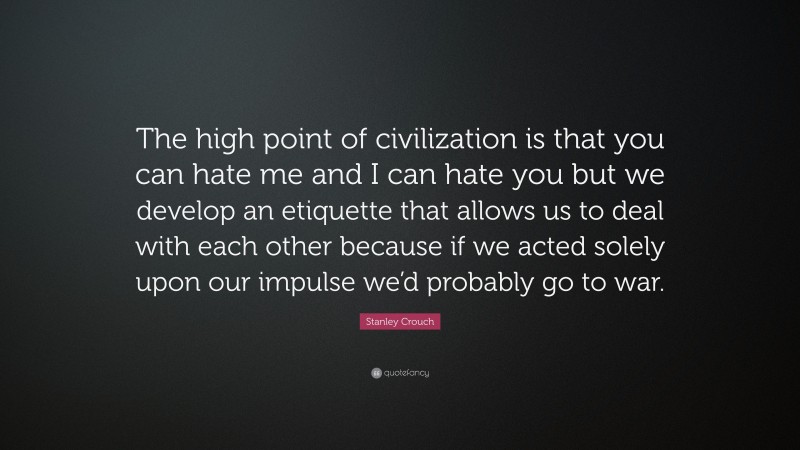 Stanley Crouch Quote: “The high point of civilization is that you can hate me and I can hate you but we develop an etiquette that allows us to deal with each other because if we acted solely upon our impulse we’d probably go to war.”
