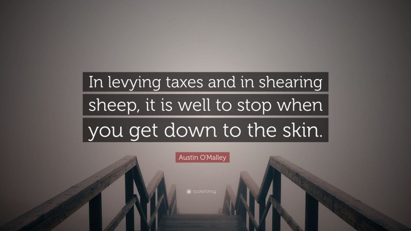Austin O'Malley Quote: “In levying taxes and in shearing sheep, it is well to stop when you get down to the skin.”