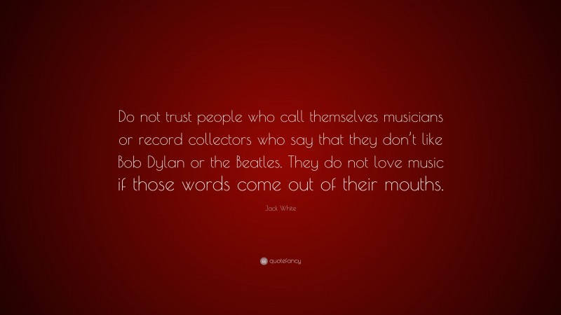 Jack White Quote: “Do not trust people who call themselves musicians or record collectors who say that they don’t like Bob Dylan or the Beatles. They do not love music if those words come out of their mouths.”