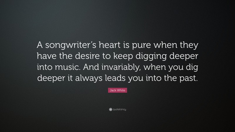 Jack White Quote: “A songwriter’s heart is pure when they have the desire to keep digging deeper into music. And invariably, when you dig deeper it always leads you into the past.”