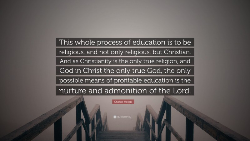 Charles Hodge Quote: “This whole process of education is to be religious, and not only religious, but Christian. And as Christianity is the only true religion, and God in Christ the only true God, the only possible means of profitable education is the nurture and admonition of the Lord.”
