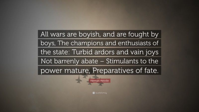 Herman Melville Quote: “All wars are boyish, and are fought by boys, The champions and enthusiasts of the state: Turbid ardors and vain joys Not barrenly abate – Stimulants to the power mature, Preparatives of fate.”