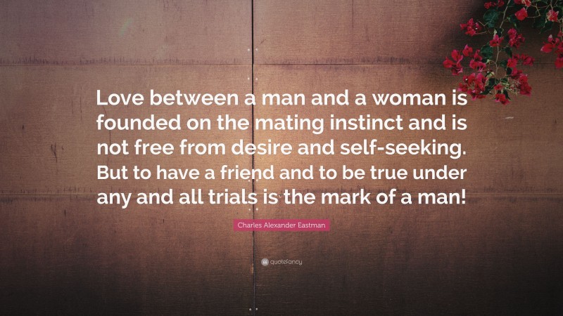 Charles Alexander Eastman Quote: “Love between a man and a woman is founded on the mating instinct and is not free from desire and self-seeking. But to have a friend and to be true under any and all trials is the mark of a man!”