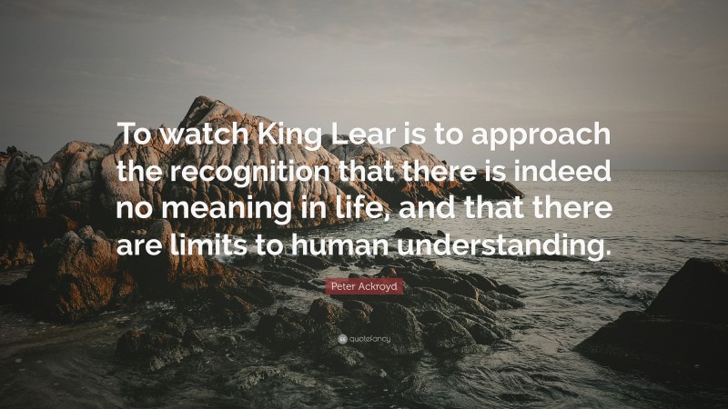 Peter Ackroyd Quote: “To watch King Lear is to approach the recognition that there is indeed no meaning in life, and that there are limits to human understanding.”