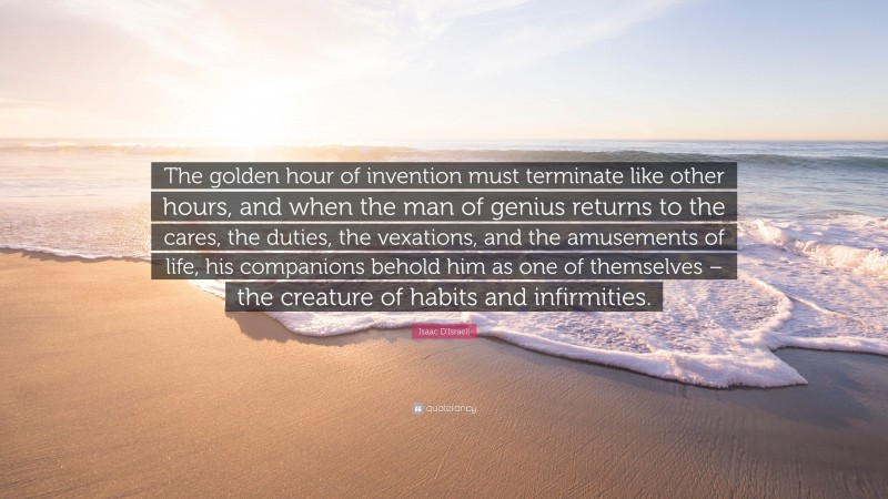 Isaac D'Israeli Quote: “The golden hour of invention must terminate like other hours, and when the man of genius returns to the cares, the duties, the vexations, and the amusements of life, his companions behold him as one of themselves – the creature of habits and infirmities.”