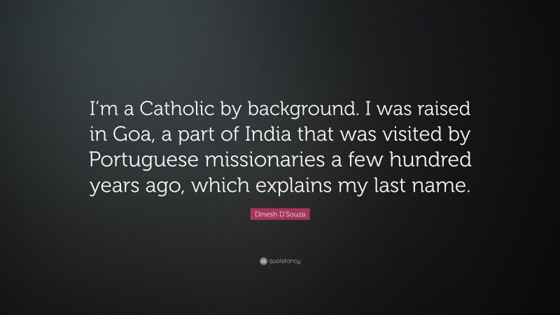 Dinesh D'Souza Quote: “I’m a Catholic by background. I was raised in Goa, a part of India that was visited by Portuguese missionaries a few hundred years ago, which explains my last name.”