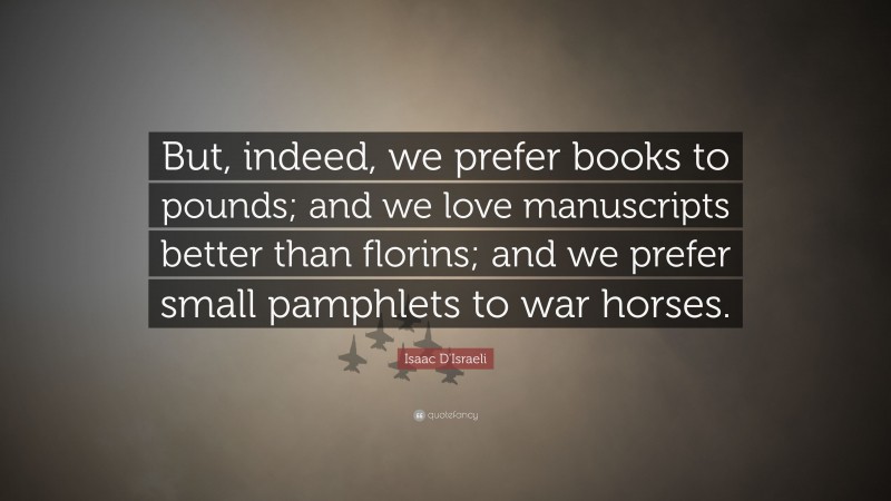 Isaac D'Israeli Quote: “But, indeed, we prefer books to pounds; and we love manuscripts better than florins; and we prefer small pamphlets to war horses.”