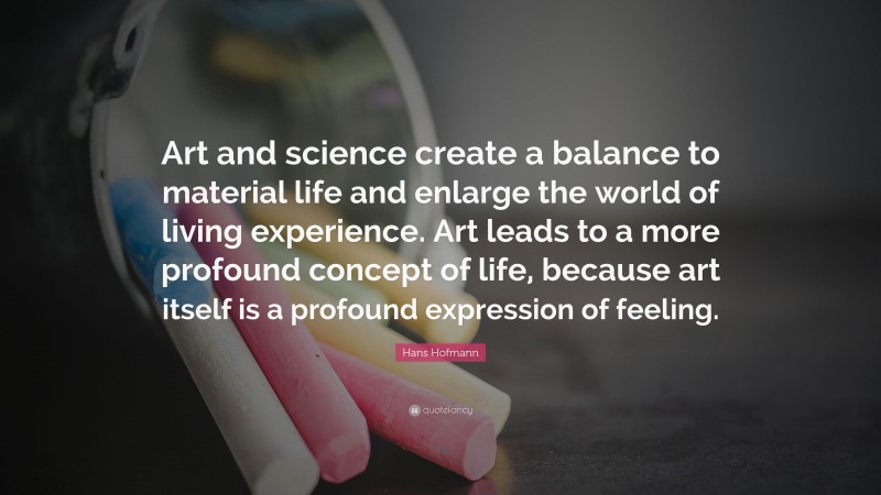 Hans Hofmann Quote: “Art and science create a balance to material life and enlarge the world of living experience. Art leads to a more profound concept of life, because art itself is a profound expression of feeling.”