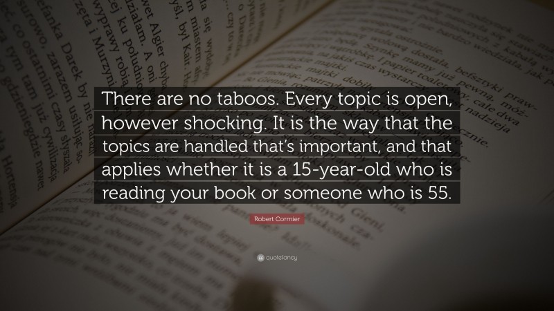 Robert Cormier Quote: “There are no taboos. Every topic is open, however shocking. It is the way that the topics are handled that’s important, and that applies whether it is a 15-year-old who is reading your book or someone who is 55.”