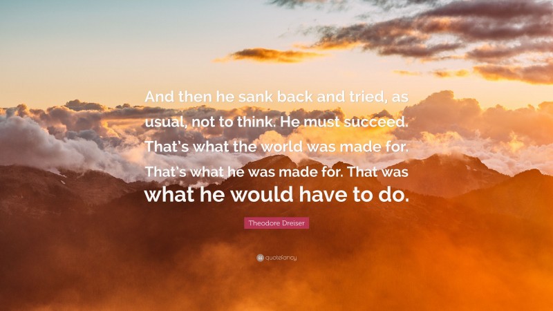 Theodore Dreiser Quote: “And then he sank back and tried, as usual, not to think. He must succeed. That’s what the world was made for. That’s what he was made for. That was what he would have to do.”