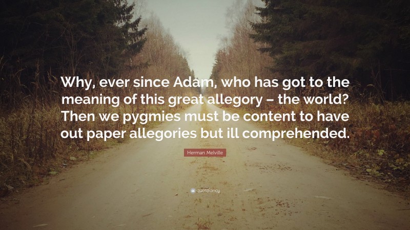 Herman Melville Quote: “Why, ever since Adam, who has got to the meaning of this great allegory – the world? Then we pygmies must be content to have out paper allegories but ill comprehended.”