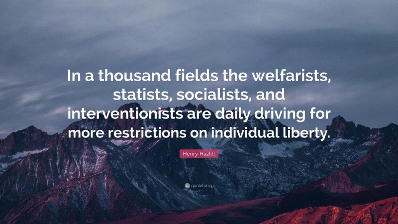 Henry Hazlitt Quote: “In a thousand fields the welfarists, statists, socialists, and interventionists are daily driving for more restrictions on individual liberty.”