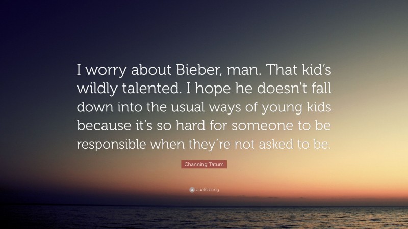 Channing Tatum Quote: “I worry about Bieber, man. That kid’s wildly talented. I hope he doesn’t fall down into the usual ways of young kids because it’s so hard for someone to be responsible when they’re not asked to be.”