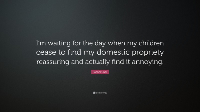 Rachel Cusk Quote: “I’m waiting for the day when my children cease to find my domestic propriety reassuring and actually find it annoying.”