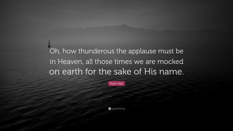 Mark Hart Quote: “Oh, how thunderous the applause must be in Heaven, all those times we are mocked on earth for the sake of His name.”