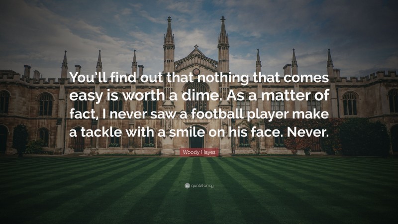 Woody Hayes Quote: “You’ll find out that nothing that comes easy is worth a dime. As a matter of fact, I never saw a football player make a tackle with a smile on his face. Never.”