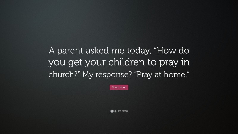 Mark Hart Quote: “A parent asked me today, “How do you get your children to pray in church?” My response? “Pray at home.””