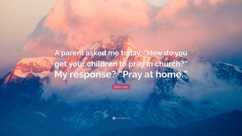 Mark Hart Quote: “A parent asked me today, “How do you get your children to pray in church?” My response? “Pray at home.””