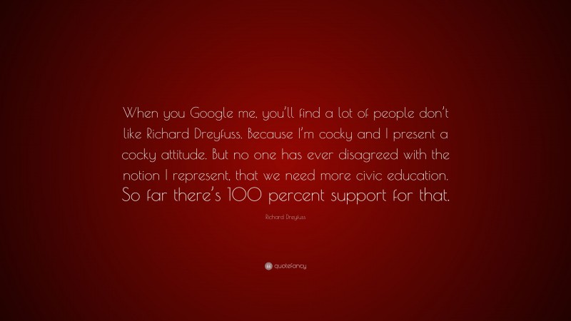 Richard Dreyfuss Quote: “When you Google me, you’ll find a lot of people don’t like Richard Dreyfuss. Because I’m cocky and I present a cocky attitude. But no one has ever disagreed with the notion I represent, that we need more civic education. So far there’s 100 percent support for that.”