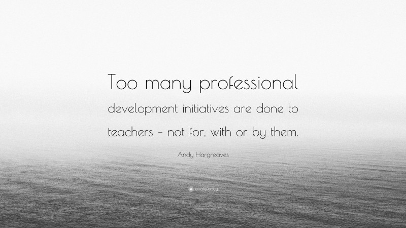 Andy Hargreaves Quote: “Too many professional development initiatives are done to teachers – not for, with or by them.”