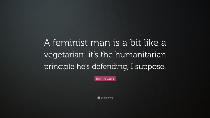 Rachel Cusk Quote: “A feminist man is a bit like a vegetarian: it’s the humanitarian principle he’s defending, I suppose.”