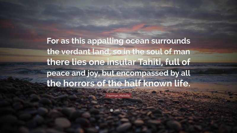 Herman Melville Quote: “For as this appalling ocean surrounds the verdant land, so in the soul of man there lies one insular Tahiti, full of peace and joy, but encompassed by all the horrors of the half known life.”