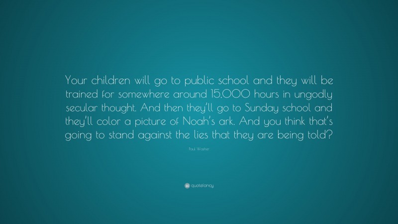 Paul Washer Quote: “Your children will go to public school and they will be trained for somewhere around 15,000 hours in ungodly secular thought. And then they’ll go to Sunday school and they’ll color a picture of Noah’s ark. And you think that’s going to stand against the lies that they are being told?”