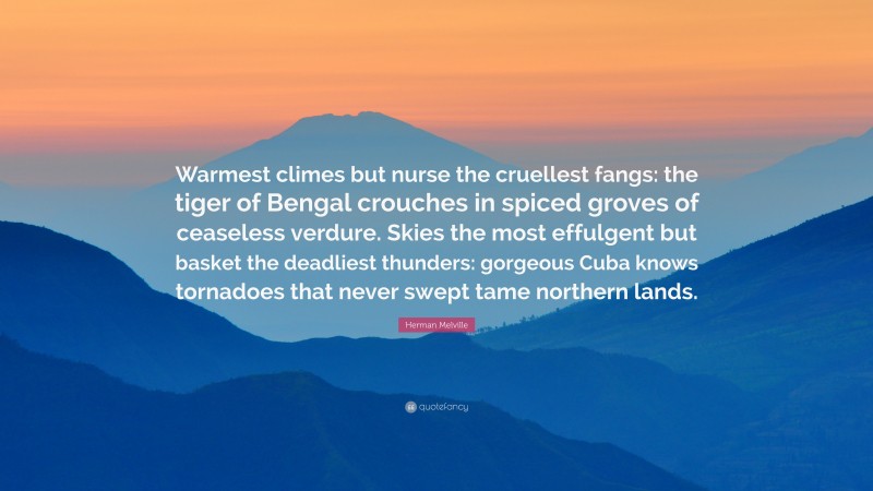Herman Melville Quote: “Warmest climes but nurse the cruellest fangs: the tiger of Bengal crouches in spiced groves of ceaseless verdure. Skies the most effulgent but basket the deadliest thunders: gorgeous Cuba knows tornadoes that never swept tame northern lands.”