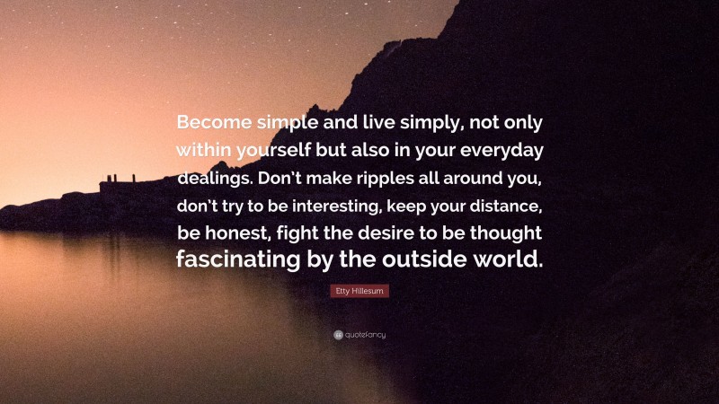 Etty Hillesum Quote: “Become simple and live simply, not only within yourself but also in your everyday dealings. Don’t make ripples all around you, don’t try to be interesting, keep your distance, be honest, fight the desire to be thought fascinating by the outside world.”