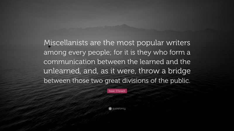 Isaac D'Israeli Quote: “Miscellanists are the most popular writers among every people; for it is they who form a communication between the learned and the unlearned, and, as it were, throw a bridge between those two great divisions of the public.”