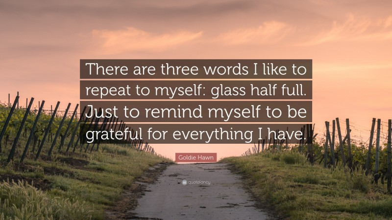 Goldie Hawn Quote: “There are three words I like to repeat to myself: glass half full. Just to remind myself to be grateful for everything I have.”