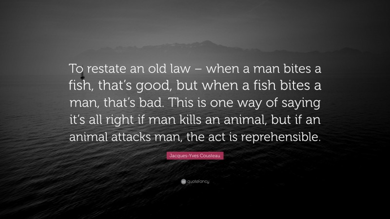 Jacques-Yves Cousteau Quote: “To restate an old law – when a man bites a fish, that’s good, but when a fish bites a man, that’s bad. This is one way of saying it’s all right if man kills an animal, but if an animal attacks man, the act is reprehensible.”