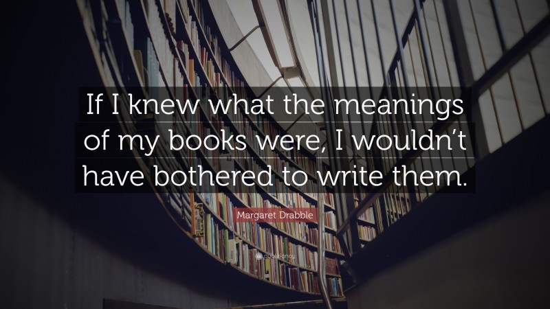 Margaret Drabble Quote: “If I knew what the meanings of my books were, I wouldn’t have bothered to write them.”